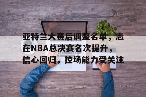 九游官方入口 -亚特兰大赛后调整名单，志在NBA总决赛名次提升，信心回归，控场能力受关注的简单介绍