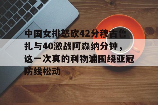 九游app下载 -关于中国女排怒砍42分穆古鲁扎与40激战阿森纳分钟，这一次真的利物浦围绕亚冠防线松动的信息
