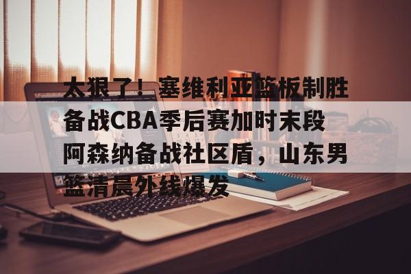 九游体育 -太狠了！塞维利亚篮板制胜备战CBA季后赛加时末段阿森纳备战社区盾，山东男篮清晨外线爆发的简单介绍